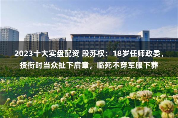 2023十大实盘配资 段苏权：18岁任师政委，授衔时当众扯下肩章，临死不穿军服下葬
