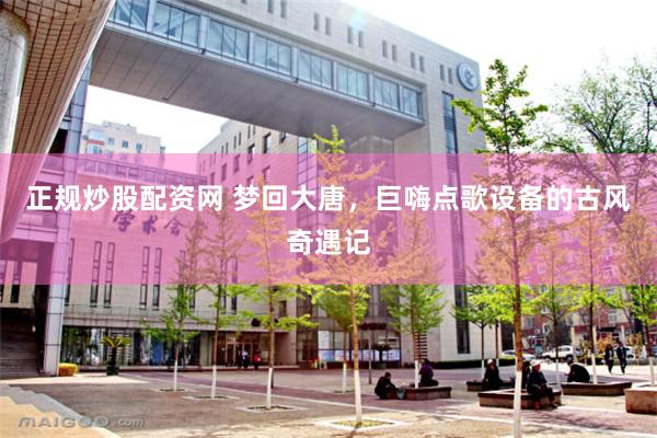 正规炒股配资网 梦回大唐，巨嗨点歌设备的古风奇遇记