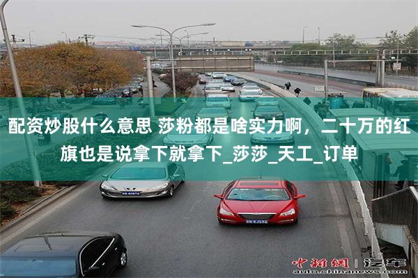 配资炒股什么意思 莎粉都是啥实力啊，二十万的红旗也是说拿下就拿下_莎莎_天工_订单