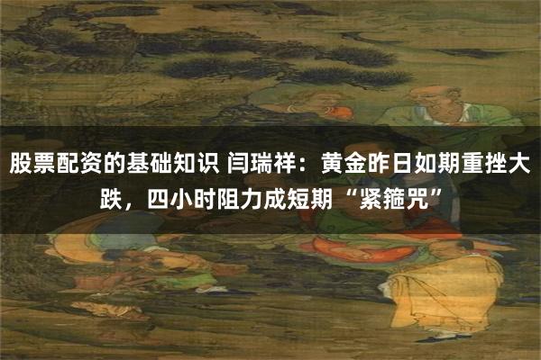 股票配资的基础知识 闫瑞祥：黄金昨日如期重挫大跌，四小时阻力成短期 “紧箍咒”