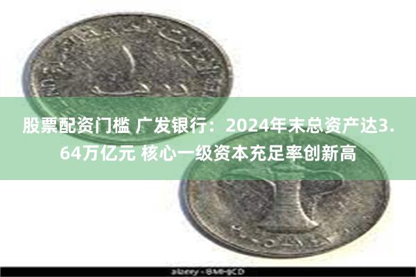 股票配资门槛 广发银行：2024年末总资产达3.64万亿元 核心一级资本充足率创新高