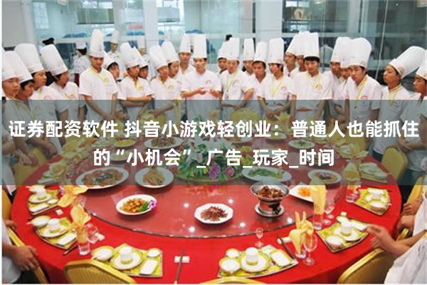 证券配资软件 抖音小游戏轻创业：普通人也能抓住的“小机会”_广告_玩家_时间