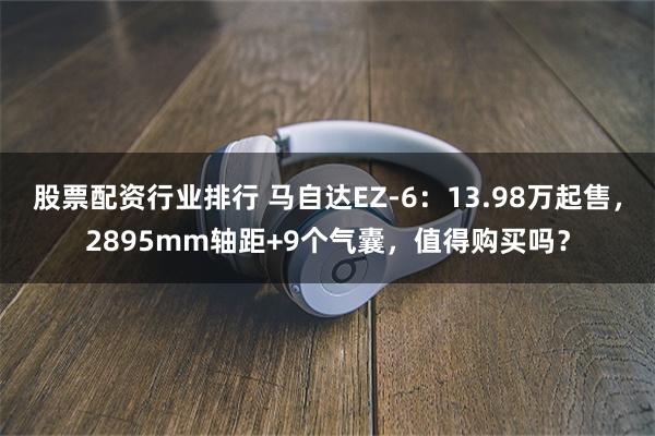股票配资行业排行 马自达EZ-6：13.98万起售，2895mm轴距+9个气囊，值得购买吗？