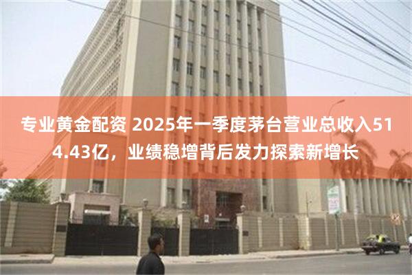 专业黄金配资 2025年一季度茅台营业总收入514.43亿，业绩稳增背后发力探索新增长