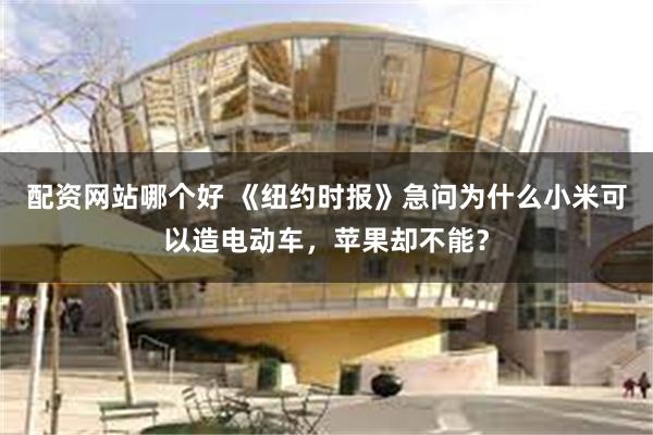 配资网站哪个好 《纽约时报》急问为什么小米可以造电动车，苹果却不能？