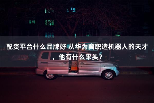 配资平台什么品牌好 从华为离职造机器人的天才，他有什么来头？