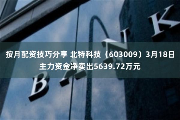 按月配资技巧分享 北特科技（603009）3月18日主力资金净卖出5639.72万元