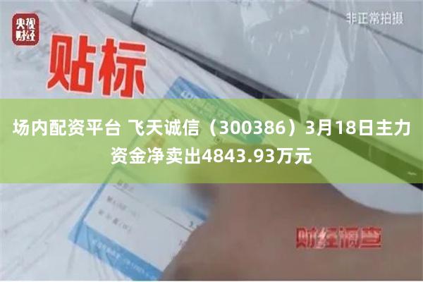 场内配资平台 飞天诚信（300386）3月18日主力资金净卖出4843.93万元