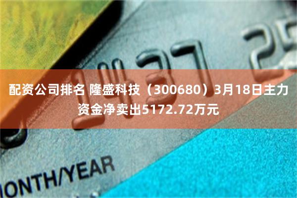 配资公司排名 隆盛科技（300680）3月18日主力资金净卖出5172.72万元