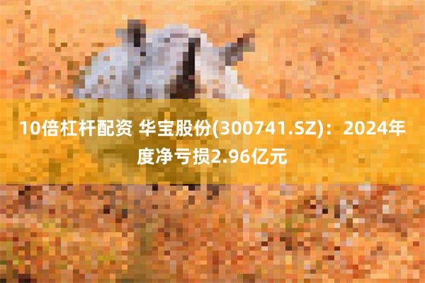 10倍杠杆配资 华宝股份(300741.SZ)：2024年度净亏损2.96亿元