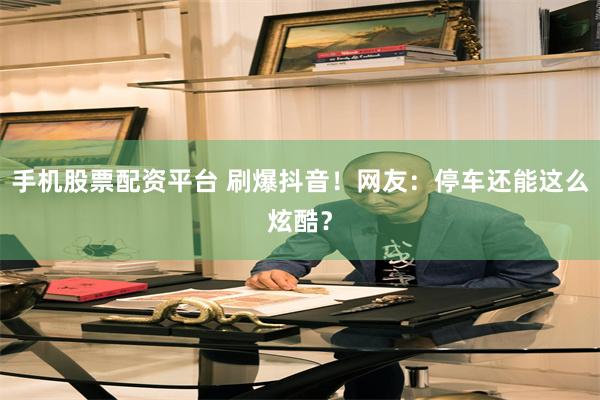 手机股票配资平台 刷爆抖音！网友：停车还能这么炫酷？