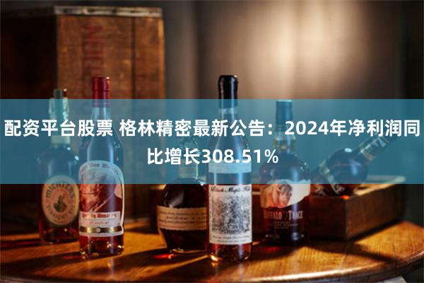配资平台股票 格林精密最新公告：2024年净利润同比增长308.51%