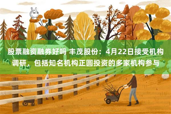 股票融资融券好吗 丰茂股份：4月22日接受机构调研，包括知名机构正圆投资的多家机构参与