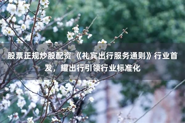 股票正规炒股配资 《礼宾出行服务通则》行业首发，耀出行引领行业标准化