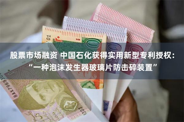 股票市场融资 中国石化获得实用新型专利授权：“一种泡沫发生器玻璃片防击碎装置”