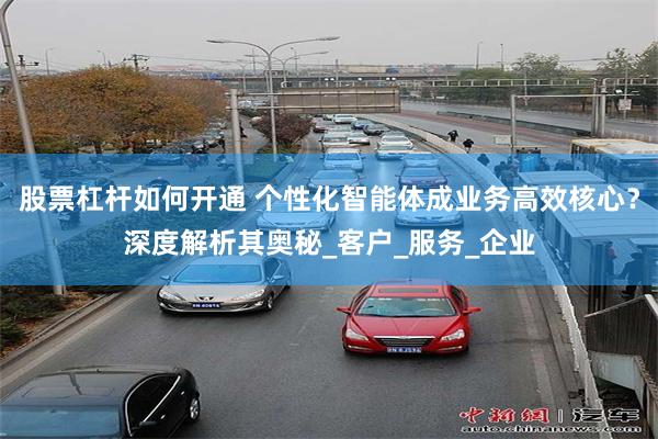 股票杠杆如何开通 个性化智能体成业务高效核心？深度解析其奥秘_客户_服务_企业