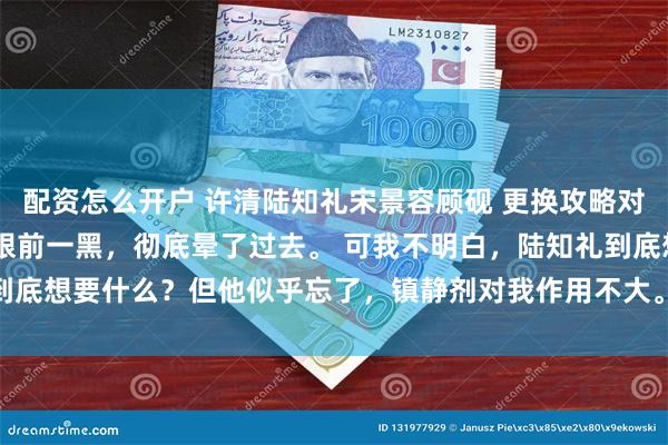 配资怎么开户 许清陆知礼宋景容顾砚 更换攻略对象后三个男配都疯了 我眼前一黑，彻底晕了过去。 可我不明白，陆知礼到底想要什么？但他似乎忘了，镇静剂对我作用不大。_小晚_林晚当_手术刀