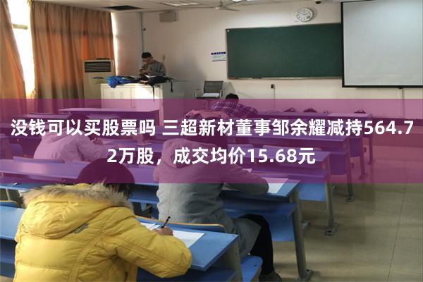 没钱可以买股票吗 三超新材董事邹余耀减持564.72万股，成交均价15.68元