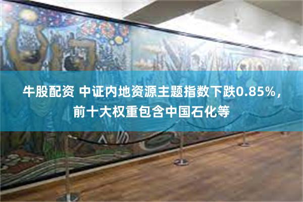 牛股配资 中证内地资源主题指数下跌0.85%，前十大权重包含中国石化等