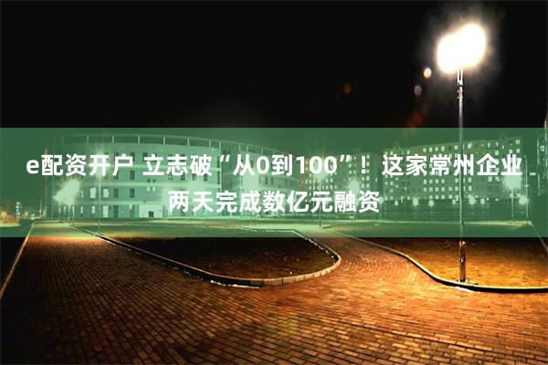 e配资开户 立志破“从0到100”！这家常州企业两天完成数亿元融资