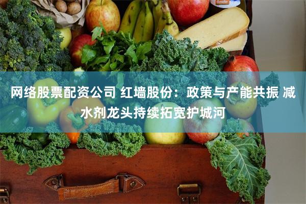 网络股票配资公司 红墙股份：政策与产能共振 减水剂龙头持续拓宽护城河