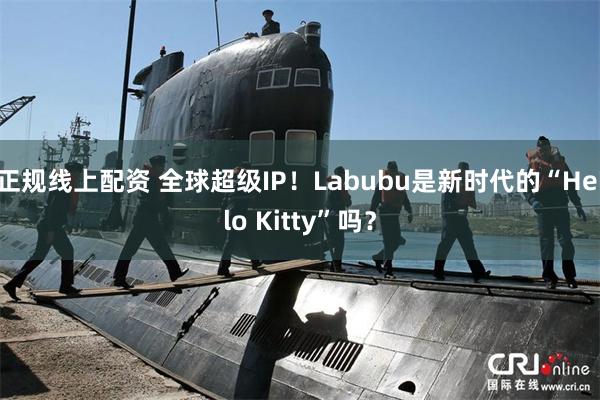 正规线上配资 全球超级IP！Labubu是新时代的“Hello Kitty”吗？