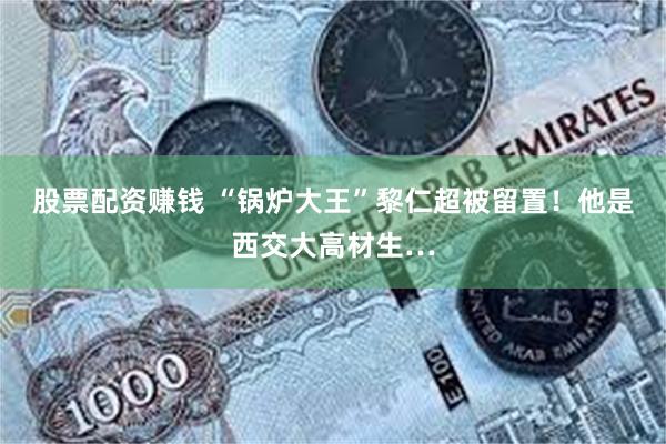 股票配资赚钱 “锅炉大王”黎仁超被留置！他是西交大高材生…