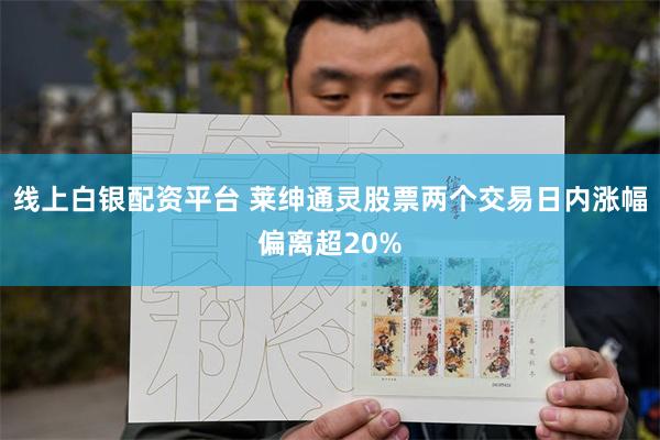 线上白银配资平台 莱绅通灵股票两个交易日内涨幅偏离超20%