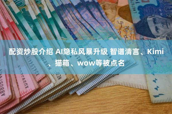 配资炒股介绍 AI隐私风暴升级 智谱清言、Kimi、猫箱、wow等被点名