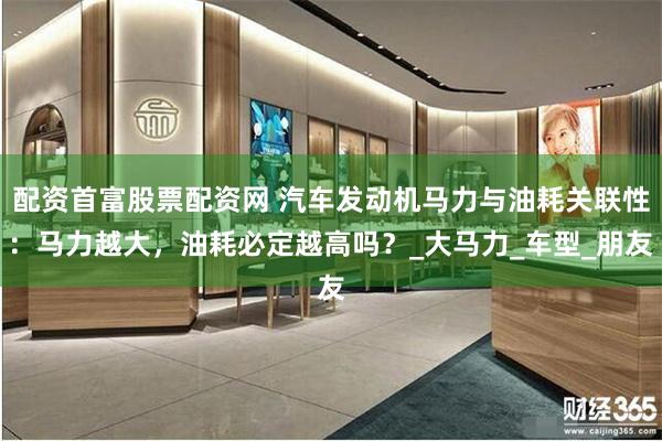 配资首富股票配资网 汽车发动机马力与油耗关联性：马力越大，油耗必定越高吗？_大马力_车型_朋友