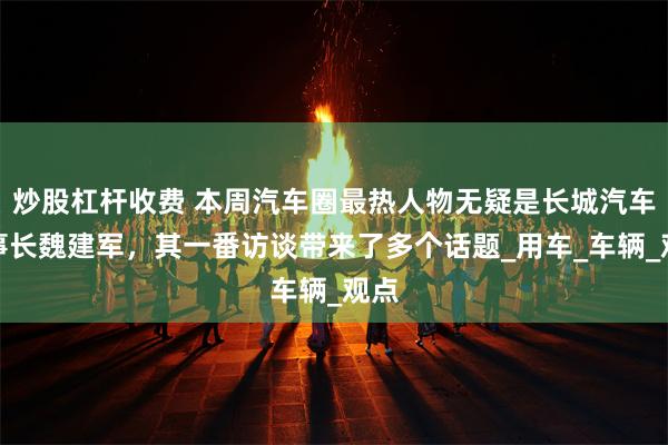 炒股杠杆收费 本周汽车圈最热人物无疑是长城汽车董事长魏建军，其一番访谈带来了多个话题_用车_车辆_观点
