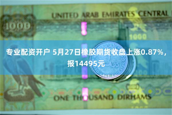 专业配资开户 5月27日橡胶期货收盘上涨0.87%，报14495元