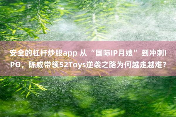 安全的杠杆炒股app 从 “国际IP月嫂” 到冲刺IPO，陈威带领52Toys逆袭之路为何越走越难？