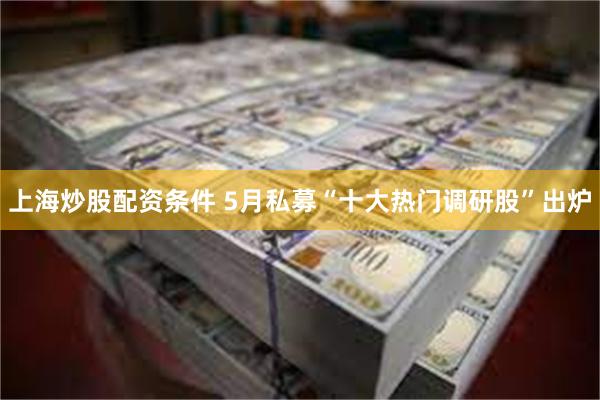 上海炒股配资条件 5月私募“十大热门调研股”出炉