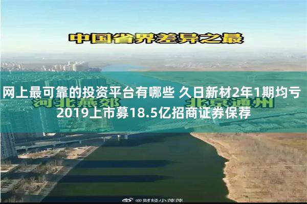 网上最可靠的投资平台有哪些 久日新材2年1期均亏 2019上市募18.5亿招商证券保荐