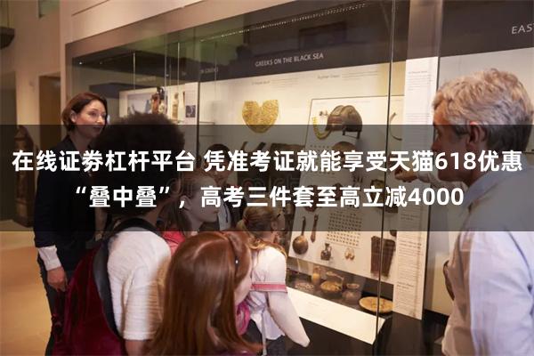 在线证劵杠杆平台 凭准考证就能享受天猫618优惠“叠中叠”，高考三件套至高立减4000