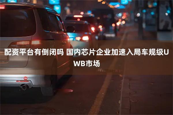 配资平台有倒闭吗 国内芯片企业加速入局车规级UWB市场