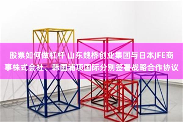 股票如何做杠杆 山东魏桥创业集团与日本JFE商事株式会社、韩国浦项国际分别签署战略合作协议