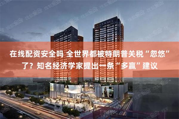 在线配资安全吗 全世界都被特朗普关税“忽悠”了？知名经济学家提出一条“多赢”建议