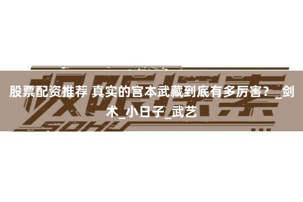股票配资推荐 真实的宫本武藏到底有多厉害？_剑术_小日子_武艺
