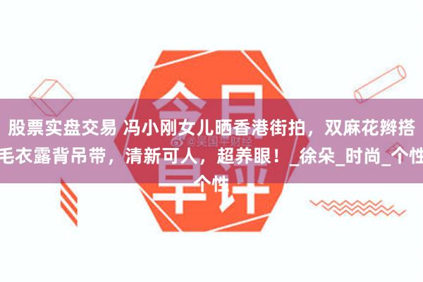 股票实盘交易 冯小刚女儿晒香港街拍，双麻花辫搭毛衣露背吊带，清新可人，超养眼！_徐朵_时尚_个性