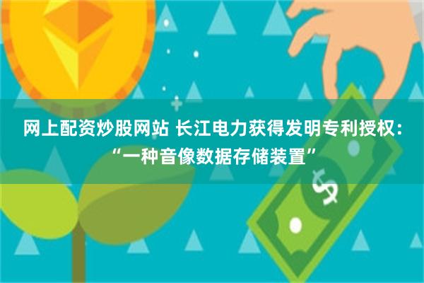 网上配资炒股网站 长江电力获得发明专利授权：“一种音像数据存储装置”