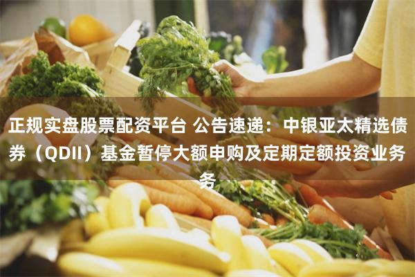 正规实盘股票配资平台 公告速递：中银亚太精选债券（QDII）基金暂停大额申购及定期定额投资业务