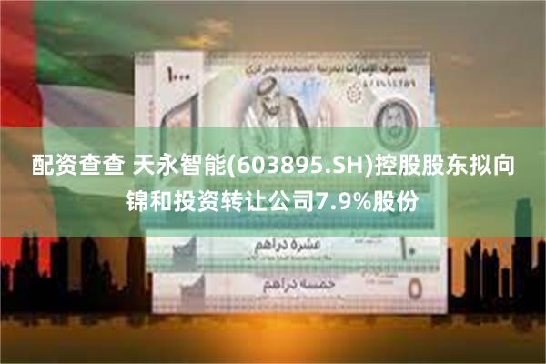 配资查查 天永智能(603895.SH)控股股东拟向锦和投资转让公司7.9%股份