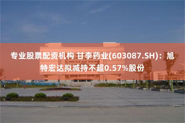 专业股票配资机构 甘李药业(603087.SH)：旭特宏达拟减持不超0.57%股份