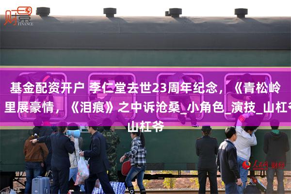 基金配资开户 李仁堂去世23周年纪念，《青松岭》里展豪情，《泪痕》之中诉沧桑_小角色_演技_山杠爷