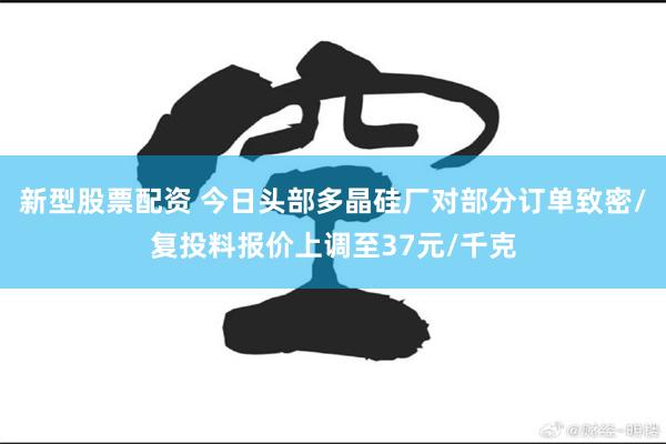 新型股票配资 今日头部多晶硅厂对部分订单致密/复投料报价上调至37元/千克
