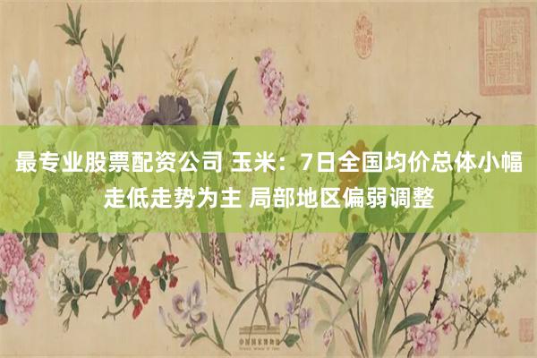 最专业股票配资公司 玉米：7日全国均价总体小幅走低走势为主 局部地区偏弱调整