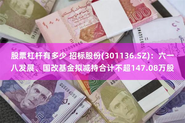 股票杠杆有多少 招标股份(301136.SZ)：六一八发展、国改基金拟减持合计不超147.08万股