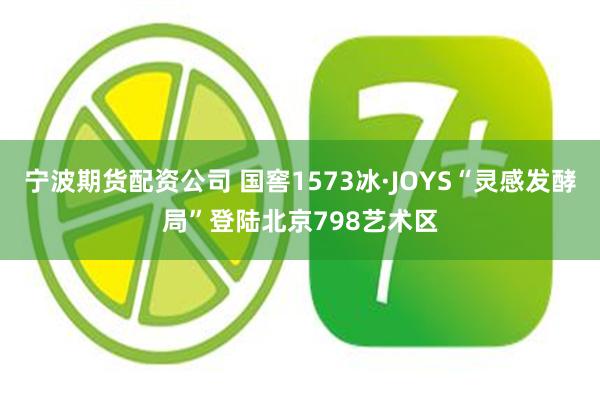 宁波期货配资公司 国窖1573冰·JOYS“灵感发酵局”登陆北京798艺术区